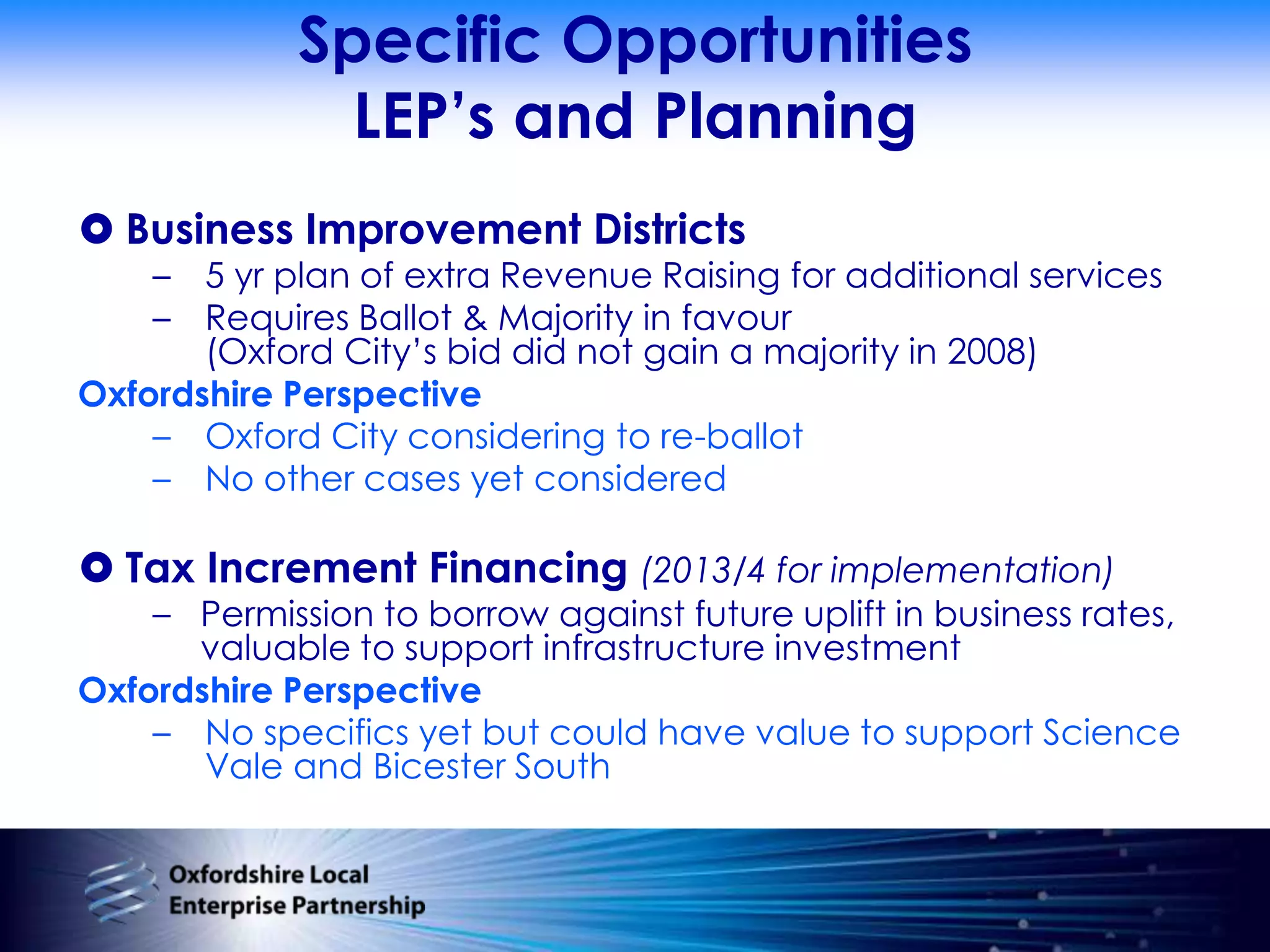 Specific OpportunitiesLEP’s and PlanningBusiness Improvement Districts5 yr plan of extra Revenue Raising for additional servicesRequires Ballot & Majority in favour (Oxford City’s bid did not gain a majority in 2008)Oxfordshire PerspectiveOxford City considering to re-ballotNo other cases yet consideredTax Increment Financing (2013/4 for implementation)Permission to borrow against future uplift in business rates, valuable to support infrastructure investmentOxfordshire PerspectiveNo specifics yet but could have value to support Science Vale and Bicester South