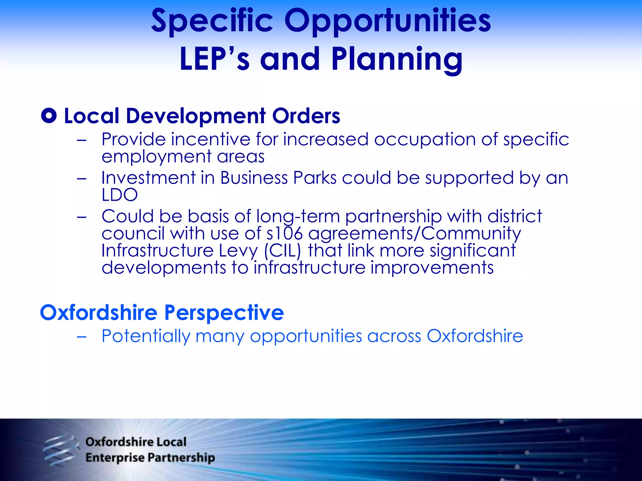 Specific OpportunitiesLEP’s and PlanningLocal Development OrdersProvide incentive for increased occupation of specific employment areasInvestment in Business Parks could be supported by an LDOCould be basis of long-term partnership with district council with use of s106 agreements/Community Infrastructure Levy (CIL) that link more significant developments to infrastructure improvementsOxfordshire PerspectivePotentially many opportunities across Oxfordshire