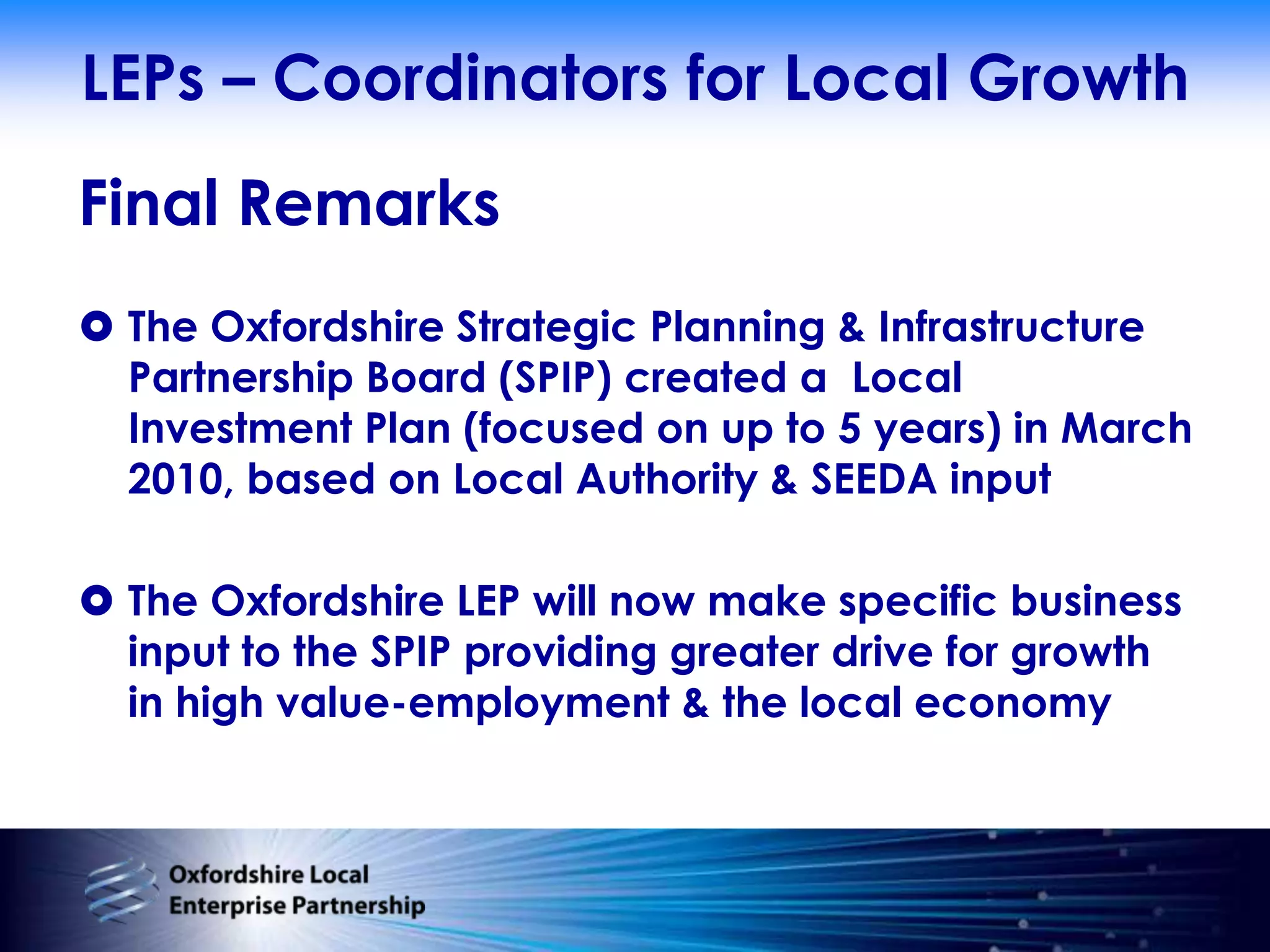 LEPs – Coordinators for Local GrowthFinal RemarksThe Oxfordshire Strategic Planning & Infrastructure Partnership Board (SPIP) created a  Local Investment Plan (focused on up to 5 years) in March 2010, based on Local Authority & SEEDA inputThe Oxfordshire LEP will now make specific business input to the SPIP providing greater drive for growth in high value-employment & the local economy 