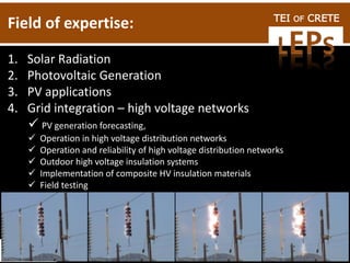 TEI OF CRETE
Field of expertise:
1. Solar Radiation
2. Photovoltaic Generation
3. PV applications
4. Grid integration – high voltage networks
 PV generation forecasting,
 Operation in high voltage distribution networks
 Operation and reliability of high voltage distribution networks
 Outdoor high voltage insulation systems
 Implementation of composite HV insulation materials
 Field testing
 