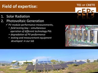TEI OF CRETE
Field of expertise:
1. Solar Radiation
2. Photovoltaic Generation
 PV module performance measurements,
• field testing bay – simultaneous
operation of different technology PVs
• degradation of PV performance
• testing and measurement equipment
developed in our lab
 