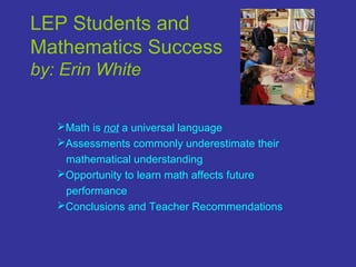 LEP Students and
Mathematics Success
by: Erin White
Math is not a universal language
Assessments commonly underestimate their
mathematical understanding
Opportunity to learn math affects future
performance
Conclusions and Teacher Recommendations
 