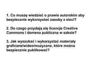 1. Co muszę wiedzieć o prawie autorskim aby
bezpiecznie wykorzystać zasoby z sieci?
2. Do czego przydają się licencje Creative
Commons i domena publiczna w szkole?
3. Jak wyszukać i wykorzystać materiały
graficzne/wideo/muzyczne, które można
bezpiecznie publikować?
 