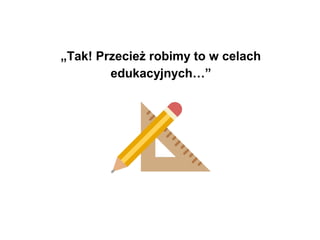 „Tak! Przecież robimy to w celach
edukacyjnych…”
 