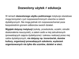 Niestety, dozwolony użytek ≠ edukacja
W ramach dozwolonego użytku publicznego instytucje oświatowe
mogą korzystać z już rozpowszechnionych utworów w celach
dydaktycznych. Nie mogą jednak ich rozpowszechaniać poza
bezpośrednim gronem odbiorców swoich działań.
Wyjątek dotyczy instytucji (szkoły, przedszkola, uczelni, ośrodki
doskonalenia nauczycieli), a zatem osób w niej zatrudnionych
(prowadzących zajęcia dydaktyczne) i zakresu realizacji przez niej
celów dydaktycznych, nie dotyczy np. trenerów/ek, domów
kultury, organizacji prowadzących szkolenia, wydarzeń
organizowanych nie tylko dla uczniów, działań w sieci.
 