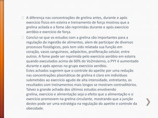 A diferença nas concentrações de grelina antes, durante e após exercício físico em esteira e treinamento de força mostrou que a grelinaacilada e a fome são reprimidas durante e após exercício aeróbio e exercício de força.Conclui-se que os estudos com a grelina são importantes para a regulação da ingestão de alimentos, alem de participar de diversos processos fisiológicos, pois tem sido relatada sua função em coração, vasos sanguíneos, adipócitos, proliferação celular, entre outros. A fome pode ser reprimida pelo exercício aeróbio em esteira quando executados acima de 60% do Vo2máximo, o PYY é aumentado durante e após apenas no grupo exercício aeróbio. Estes achados sugerem que o controle do apetite por uma redução nas concentrações plasmáticas de grelina é claro em indivíduos submetidos ao exercício agudo de alta intensidade, entretanto, os resultados com treinamentos mais longos se mostram contraditórios.Talvez o grande achado dos últimos estudos envolvendo grelina, exercício e alimentação seja o efeito que a alimentação e o exercício promovem na grelina circulante, mostrando que a junção destes pode ser uma estratégia na regulação do apetite e controle da obesidade.