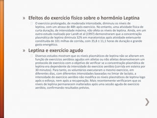 Efeitos do exercício físico sobre o hormônio LeptinaO exercício prolongado, de moderada intensidade, diminuiu os níveis de leptina, com um atraso de 48h após exercício. No entanto, uma atividade física de curta duração, de intensidade máxima, não afeta os níveis de leptina. Ainda, em um outro estudo realizado por Landt et al (1997) demonstraram que a concentração plasmática de leptina diminuía 32% em maratonistas após atividade extenuante constituída de 101 milhas de corrida, com 35,8 ± 11,1 horas de duração e grande gasto energético.Leptina e exercício agudoDiversos estudos mostram que os níveis plasmáticos de leptina não se alteram em função de exercícios aeróbios agudos em atletas ou não atletas desenvolveram um protocolo de exercício com o objetivo de verificar se a concentração plasmática de leptina era dependente da intensidade do exercício aeróbio (corrida em esteira por 30 minutos). Para tanto, os voluntários executaram o mesmo exercício, em diferentes dias, com diferentes intensidades baseadas no limiar de lactato, a intensidade do exercício aeróbio não modifica os níveis plasmáticos de leptina logo após o esforço, nem após a recuperação. Mais recentemente verificaram que os níveis de leptina permanecem inalterados após uma sessão aguda de exercício aeróbio, confirmando resultados prévios. 