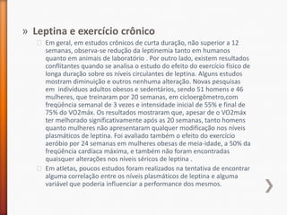Leptina e exercício crônicoEm geral, em estudos crônicos de curta duração, não superior a 12 semanas, observa-se redução da leptinemia tanto em humanos quanto em animais de laboratório . Por outro lado, existem resultados conflitantes quando se analisa o estudo do efeito do exercício físico de longa duração sobre os níveis circulantes de leptina. Alguns estudos mostram diminuição e outros nenhuma alteração. Novas pesquisas em  indivíduos adultos obesos e sedentários, sendo 51 homens e 46 mulheres, que treinaram por 20 semanas, em cicloergômetro,comfreqüência semanal de 3 vezes e intensidade inicial de 55% e final de 75% do VO2máx. Os resultados mostraram que, apesar de o VO2máx ter melhorado significativamente após as 20 semanas, tanto homens quanto mulheres não apresentaram qualquer modificação nos níveis plasmáticos de leptina. Foi avaliado também o efeito do exercício aeróbio por 24 semanas em mulheres obesas de meia-idade, a 50% da freqüência cardíaca máxima, e também não foram encontradas quaisquer alterações nos níveis séricos de leptina .Em atletas, poucos estudos foram realizados na tentativa de encontrar alguma correlação entre os níveis plasmáticos de leptina e alguma variável que poderia influenciar a performance dos mesmos.