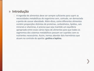 IntroduçãoA ingestão de alimentos deve ser sempre suficiente para suprir as necessidades metabólicas do organismo sem, contudo, ser demasiada a ponto de causar obesidade. Além disso, como diferentes alimentos contém proporções distintas de proteínas, carboidratos, lipídios, sais minerais e vitaminas, é preciso que seja mantido um equilíbrio apropriado entre esses vários tipos de alimentos para que todos os segmentos dos sistemas metabólicos possam ser supridos com os nutrientes necessários. Assim, iremos abordar dois hormônios que atuam no controle do apetite: grelina e leptina.