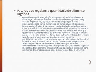 Fatores que regulam a quantidade de alimento ingeridoregulação energética (regulação a longo prazo), relacionada com a manutenção de quantidades normais de reservas energéticas a longo prazo no organismo e, regulação alimentar (regulação a curto prazo), relacionada com o mecanismo de evitar a superalimentação durante cada refeição. O sistema de regulação da alimentação a longo prazo, que inclui todos os mecanismos de feedback nutricionais, ajuda a manter as reservas de nutrientes constantes nos tecidos, evitando que fiquem excessivamente baixas ou elevadas. Por outro lado, os estímulos reguladores a curto prazo atendem a duas outras finalidades. Em primeiro lugar, fazem com que a pessoa se alimente com menores quantidades, permitindo que o alimento passe pelo trato gastrointestinal num ritmo mais uniforme, de modo que os mecanismos digestivos e absortivos possam atuar numa taxa ótima, em lugar de serem periodicamente sobrecarregados. Em segundo lugar, impedem a ingestão de quantidade de alimento em cada refeição que seriam excessivas para os sistemas de armazenamento após a absorção de todo o alimento.