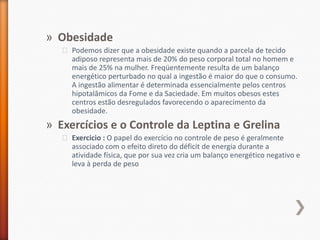 ObesidadePodemos dizer que a obesidade existe quando a parcela de tecido adiposo representa mais de 20% do peso corporal total no homem e mais de 25% na mulher. Freqüentemente resulta de um balanço energético perturbado no qual a ingestão é maior do que o consumo. A ingestão alimentar é determinada essencialmente pelos centros hipotalâmicos da Fome e da Saciedade. Em muitos obesos estes centros estão desregulados favorecendo o aparecimento da obesidade.Exercícios e o Controle da Leptina e GrelinaExercicio : O papel do exercício no controle de peso é geralmente associado com o efeito direto do déficit de energia durante a atividade física, que por sua vez cria um balanço energético negativo e leva à perda de peso