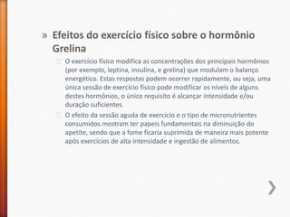 Efeitos do exercício físico sobre o hormônio GrelinaO exercício físico modifica as concentrações dos principais hormônios (por exemplo, leptina, insulina, e grelina) que modulam o balanço energético. Estas respostas podem ocorrer rapidamente, ou seja, uma única sessão de exercício físico pode modificar os níveis de alguns destes hormônios, o único requisito é alcançar intensidade e/ou duração suficientes.O efeito da sessão aguda de exercício e o tipo de micronutrientes consumidos mostram ter papeis fundamentais na diminuição do apetite, sendo que a fome ficaria suprimida de maneira mais potente após exercícios de alta intensidade e ingestão de alimentos.