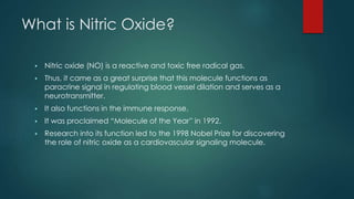 What is Nitric Oxide? 
 Nitric oxide (NO) is a reactive and toxic free radical gas. 
 Thus, it came as a great surprise that this molecule functions as 
paracrine signal in regulating blood vessel dilation and serves as a 
neurotransmitter. 
 It also functions in the immune response. 
 It was proclaimed “Molecule of the Year” in 1992. 
 Research into its function led to the 1998 Nobel Prize for discovering 
the role of nitric oxide as a cardiovascular signaling molecule. 
 