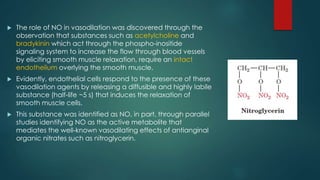  The role of NO in vasodilation was discovered through the 
observation that substances such as acetylcholine and 
bradykinin which act through the phospho-inositide 
signaling system to increase the flow through blood vessels 
by eliciting smooth muscle relaxation, require an intact 
endothelium overlying the smooth muscle. 
 Evidently, endothelial cells respond to the presence of these 
vasodilation agents by releasing a diffusible and highly labile 
substance (half-life ~5 s) that induces the relaxation of 
smooth muscle cells. 
 This substance was identified as NO, in part, through parallel 
studies identifying NO as the active metabolite that 
mediates the well-known vasodilating effects of antianginal 
organic nitrates such as nitroglycerin. 
 