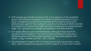  NOS requires bound H4B to produce NO. In the absence of this prosthetic 
group, NOS efficiently catalyzes the NADPH-mediated oxidation of O2 to 
H2O2. Investigations by Steuhr have established that H4B functions as an 
internal redox agent in that, during the reactions forming both NOHA and NO, 
it is oxidized to its radical form (H4B+) and then re-reduced to its reduced form 
(H4B). Thus, H4B does not undergo net oxidation in the NOS reaction. 
 NO rapidly diffuses across cell membranes, although its high reactivity 
prevents it from traveling >1 mm from its site of synthesis (in particular, it 
efficiently reacts with both oxyhemoglobin and deoxyhemoglobin: NO + 
HbO2 → NO- + metHb; and NO + Hb → HbNO). 
3 
 The physiological target of NO in smooth muscle cells is guanylate cyclase 
(GC), which catalyzes the reaction of GTP to yield 3’,5’-cyclic GMP (cGMP) 
 