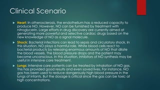 Clinical Scenario 
 Heart: In atherosclerosis, the endothelium has a reduced capacity to 
produce NO. However, NO can be furnished by treatment with 
nitroglycerin. Large efforts in drug discovery are currently aimed at 
generating more powerful and selective cardiac drugs based on the 
new knowledge of NO as a signal molecule. 
 Shock: Bacterial infections can lead to sepsis and circulatory shock. In 
this situation, NO plays a harmful role. White blood cells react to 
bacterial products by releasing enormous amounts of NO that dilate 
the blood vessels. The blood pressure drops and the patient may 
become unconscious. In this situation, inhibitors of NO synthesis may be 
useful in intensive care treatment. 
 Lungs: Intensive care patients can be treated by inhalation of NO gas. 
This has provided good results and even saved lives. For instance, NO 
gas has been used to reduce dangerously high blood pressure in the 
lungs of infants. But the dosage is critical since the gas can be toxic at 
high concentrations. 
 