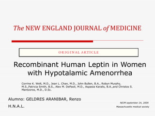 The  NEW ENGLAND JOURNAL  of  MEDICINE Recombinant Human Leptin in Women with Hypotalamic Amenorrhea NEJM september 24, 2009  Massachusetts medical society Corrine K. Welt, M.D., Jean L. Chan, M.D., John Bullen, B.A., Robyn Murphy, M.S.,Patricia Smith, B.S., Alex M. DePaoli, M.D., Aspasia Karalis, B.A.,and Christos S. Mantzoros, M.D., D.Sc. Alumno: GELDRES ARANIBAR, Renzo H.N.A.L. 