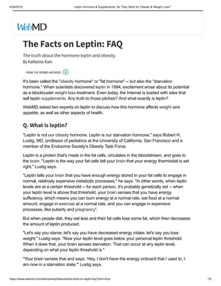 4/28/2019 Leptin Hormone & Supplements: Do They Work for Obesity & Weight Loss?
https://www.webmd.com/diet/obesity/features/the-facts-on-leptin-faq?print=true 1/5
The Facts on Leptin: FAQ
The truth about the hormone leptin and obesity.
By Katherine Kam
FROM THE WEBMD ARCHIVES
It's been called the "obesity hormone" or "fat hormone" -- but also the "starvation
hormone." When scientists discovered leptin in 1994, excitement arose about its potential
as a blockbuster weight loss treatment. Even today, the Internet is loaded with sites that
sell leptin supplements. Any truth to those pitches? And what exactly is leptin?
WebMD asked two experts on leptin to discuss how this hormone affects weight and
appetite, as well as other aspects of health.
Q. What is leptin?
"Leptin is not our obesity hormone. Leptin is our starvation hormone," says Robert H.
Lustig, MD, professor of pediatrics at the University of California, San Francisco and a
member of the Endocrine Society's Obesity Task Force.
Leptin is a protein that's made in the fat cells, circulates in the bloodstream, and goes to
the brain. "Leptin is the way your fat cells tell your brain that your energy thermostat is set
right," Lustig says.
"Leptin tells your brain that you have enough energy stored in your fat cells to engage in
normal, relatively expensive metabolic processes," he says. "In other words, when leptin
levels are at a certain threshold -- for each person, it's probably genetically set -- when
your leptin level is above that threshold, your brain senses that you have energy
sufficiency, which means you can burn energy at a normal rate, eat food at a normal
amount, engage in exercise at a normal rate, and you can engage in expensive
processes, like puberty and pregnancy".
But when people diet, they eat less and their fat cells lose some fat, which then decreases
the amount of leptin produced.
"Let's say you starve, let's say you have decreased energy intake, let's say you lose
weight," Lustig says. "Now your leptin level goes below your personal leptin threshold.
When it does that, your brain senses starvation. That can occur at any leptin level,
depending on what your leptin threshold is."
"Your brain senses that and says, ‘Hey, I don't have the energy onboard that I used to. I
am now in a starvation state,'" Lustig says.

 