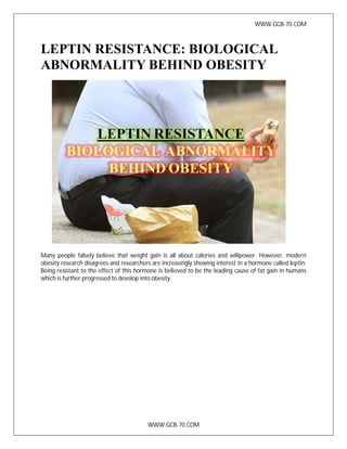 WWW.GCB-70.COM
WWW.GCB-70.COM
LEPTIN RESISTANCE: BIOLOGICAL
ABNORMALITY BEHIND OBESITY
Many people falsely believe that weight gain is all about calories and willpower. However, modern
obesity research disagrees and researchers are increasingly showing interest in a hormone called leptin.
Being resistant to the effect of this hormone is believed to be the leading cause of fat gain in humans
which is further progressed to develop into obesity.
 
