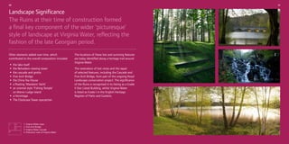 09

10

Landscape Significance
The Ruins at their time of construction formed
a final key component of the wider ‘picturesque’
style of landscape at Virginia Water, reflecting the
fashion of the late Georgian period.
Other elements added over time, which
contributed to the overall composition included:

• the lake itself viewing tower
• the Belvedere grotto
• the cascade and
Arch
• FiveChina Bridge
• the Tea House Yacht’
• anfloating ‘Mandarin Temple’
style
• a orientalLodge‘Fishing

on Manor
island
• a Hermitage Tower eyecatcher
• The Clockcase

1

2
3

4

1. Virginia Water steps
2. Five Arch Bridge
3. Virginia Water cascade
4. Panoramic view of Virginia Water

The locations of these lost and surviving features
are today identified along a heritage trail around
Virginia Water.
The restoration of lost vistas and the repair
of selected features, including the Cascade and
Five Arch Bridge, form part of the ongoing Royal
Landscape conservation project. The significance
of the Ruins is recognised in its listing as a Grade
II Star Listed Building, whilst Virginia Water
is listed as Grade I in the English Heritage
Register of Parks and Gardens.

 