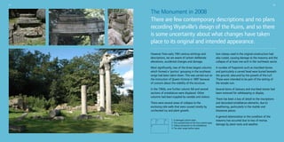 11

12

The Monument in 2008
There are few contemporary descriptions and no plans
recording Wyatville’s design of the Ruins, and so there
is some uncertainty about what changes have taken
place to its original and intended appearance.
However from early 19th century etchings and
descriptions, we are aware of certain deliberate
alterations, accidental changes and damage.

Iron clamps used in the original construction had
also rusted, causing damage to the masonry and the
collapse of at least one arch in the northwest sector.

Most significantly, two of the three largest columns
which formed a ‘portico’ grouping in the southeast
range had been taken down. This was carried out on
the instruction of Queen Victoria in 1897 because
of concern about the stability of the structure.

A number of fragments such as inscribed stones
and particularly a carved head were buried beneath
the ground, obscured by the growth of the turf.
These were intended to be part of the setting of
the temple ruin.

In the 1950s, one further column fell and several
sections of entablature were displaced. Other
columns had been toppled by vandals and visitors.

Several items of statuary and inscribed stones had
been removed for safekeeping or display.

There were several areas of collapse to the
enclosing side walls that were caused mostly by
unchecked ivy and plant growth.
1
4

2

3

1. A damaged column base
2. The cracked lintel of the four-column apse
3. Failing stonework to the entablature
4. The west range before repair

There has been a loss of detail to the inscriptions
and decorated entablature elements, due to
weathering, particularly in the marble and
limestone pieces.
A general deterioration in the condition of the
masonry has occurred due to loss of mortar,
damage by plant roots and weather.

 