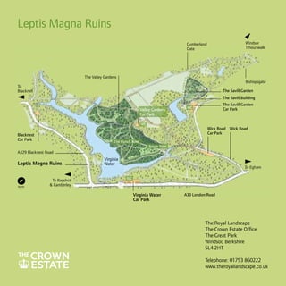 Leptis Magna Ruins
Windsor
1 hour walk

Cumberland
Gate

The Valley Gardens
Bishopsgate

To
Bracknell

The Savill Garden
The Savill Building
Valley Gardens
Car Park
WC

Blacknest
Car Park

The Savill Garden
Car Park

WC

Wick Road Wick Road
Car Park

The Punch Bowl
Totem Pole

A329 Blacknest Road

Leptis Magna Ruins

North

To Bagshot
 Camberley

Virginia
Water

To Egham
WC

Virginia Water
Car Park

A30 London Road

The Royal Landscape
The Crown Estate Office
The Great Park
Windsor, Berkshire
SL4 2HT
Telephone: 01753 860222
www.theroyallandscape.co.uk

 