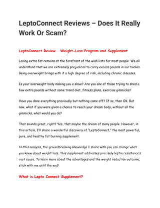 LeptoConnect Reviews – Does It Really 
Work Or Scam? 
 
LeptoConnect Review – Weight-Loss Program and Supplement  
Losing extra fat remains at the forefront of the wish lists for most people. We all 
understand that we are extremely prejudicial to carry excess pounds in our bodies. 
Being overweight brings with it a high degree of risk, including chronic diseases. 
Is your overweight body making you a slave? Are you one of those trying to shed a 
few extra pounds without some trend diet, fitness plans, exercise gimmicks? 
Have you done everything previously but nothing came off? If so, then OK. But 
now, what if you were given a chance to reach your dream body, without all the 
gimmicks, what would you do? 
That sounds great, right? Yes, that maybe the dream of many people. However, in 
this article, I’ll share a wonderful discovery of “LeptoConnect,” the most powerful, 
pure, and healthy fat burning supplement. 
In this analysis, the groundbreaking knowledge I share with you can change what 
you knew about weight loss. This supplement addresses precisely leptin resistance’s 
root cause. To learn more about the advantages and the weight reduction outcome, 
stick with me until the end!  
What is Lepto Connect Supplement? 
 