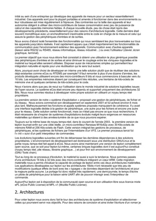initié au sein d'une entreprise qui développe des appareils de mesure pour un secteur essentiellement
industriel. Ces appareils sont pour la plupart portables et amenés à fonctionner dans des environnements ou
leur robustesse est mise régulièrement à l'épreuve. Des contraintes sur la taille des appareils et leur
autonomie obligent à utiliser des micro-contrôleurs de basse consommation avec peu de puissance de
calcul et des capacités mémoires faibles. À chaque nouvelle étude, peu de chose était repris des
développements précédents, essentiellement pour des raisons d'architecture logicielle. Cette dernière était
souvent monolithique avec un enchevêtrement inextricable entre le code en charge de la mesure et celui qui
assure la gestion des périphériques d'entrées et de sorties.
Nous avons d'abord isolé l'ensemble des fonctionnalités qui nous semblaient les plus transversales sur tous
les appareils jusqu'alors réalisés. Il est rapidement apparu que c'était majoritairement les fonctionnalités de
communication avec l'environnement extérieur des appareils. Communication avec d'autres appareils
(liaison série RS232 ou RS485, réseau informatique, réseau industriel…) ou avec l'utilisateur (clavier, écran
graphique, terminal).
Le premier objectif que nous nous étions fixé consistait à obtenir une utilisation le plus générique possible
des périphériques d'entrées et de sorties et ainsi diminuer le couplage entre les «briques» logicielles et le
matériel sur lequel elles seraient utilisées. Disposer aussi de mécanismes simples qui permettent leur
intégration naturelle et rapide pour une réutilisation qui le sera tout autant.
Alors, pourquoi avoir choisi de développer en interne une telle solution plutôt que de réutiliser des solutions
déjà existantes comme eCos ou RTEMS par exemple? Il faut remonter à plus d'une dizaine d'années, les
produits développés utilisaient encore des micro-contrôleurs 8 bits et nous commencions à basculer vers du
16 bits. Les empreintes mémoires étaient par conséquent très réduites, une trentaine de kilo-octets de
mémoire vive et quelques centaines de kilo-octets pour le code.
Nous n'avions alors que peu de recul sur l'utilisation dans le monde industriel de solutions logicielles issues
de l'open source. Le système eCos était encore peu répandu et supportait uniquement des architectures 32
Bits. Nous nous sommes résolus à développer notre propre solution en utilisant un noyau temps réel
propriétaire.
La première version de notre « système d'exploitation » proposait une gestion de périphériques, de fichier et
du réseau. Nous avions commencé son développement en septembre 2001 et fut achevé environ 6 mois
plus tard. Malheureusement les fonctions et appels systèmes proposés manquaient de cohérence. Il y avait
une interface logicielle dédiée à la gestion de périphérique, une autre pour les fichiers et encore une autre
pour le réseau. Cette solution certes fonctionnait, mais ce n'était pas encore ce que nous recherchions. Il
était nécessaire de s'inspirer de systèmes d'exploitations évolués malgré leurs exigences en ressources
matérielles qui étaient à des années-lumière de ce que nous pouvions espérer.
Toujours sur la même base de noyau temps-réel, dans le courant de l'année 2003, la première version de
lepton tournait enfin sur une cible réelle, un micro-contrôleur Renesas M16c62p avec 30 Kilo-octets de
mémoire RAM et 256 Kilo-octets de Flash. Cette version intégrait les gestions de processus, de
périphériques, et les systèmes de fichiers par l'intermédiaire d'un VFS. Le premier processus lancé fut
l’« init » suivi d'un petit interpréteur de commandes.
Les évolutions logicielles suivantes ont fini de débarrasser les dernières dépendances à des solutions
propriétaires. L'environnement de développement est dorénavant sous une distribution GNU/Linux et la
partie noyau temps-réel fait appel à eCos. Nous avons ainsi maintenant une version de lepton complètement
open source, que ce soit pour lepton lui-même, certaines briques logicielles dont il est aujourd'hui constitué
(noyau temps réel, pile réseau, librairie graphique…) et pour finir son environnement de développement
(GNU Tools chain).
Tout au long de ce processus d'évolution, le matériel lui aussi a suivi la tendance. Nous sommes passés
d'une architecture 16 bits à 32 bits avec des micro-contrôleurs intégrant un cœur ARM. Cette migration
matérielle nous a permis d'évaluer la capacité de portage de lepton entre ces deux architectures matérielles.
Les applications développées sur lepton sur les architectures 16bits n'ont nécessité que très peu de
modifications (quelque effets de bord avec les « typages » de données dépendant de l'architecture) et pour
la majeure partie aucune. Le portage fut donc réalisé très rapidement, une demi-journée, le temps d'écrire
un pilote de périphérique pour la liaison série UART afin de pouvoir interagir avec l'interpréteur de
commande.
Aujourd'hui lepton est à disposition de la communauté open source et son utilisation libre sous licence mixte
ePL (eCos Public License) et MPL v1 (Mozilla Public License).

2. Architectures
Pour créer lepton nous avons donc fait le tour des architectures de système d'exploitation et sélectionner
celles qui pourraient servir nos objectifs. Pour des raisons de concision et ainsi éviter l'écriture d'un roman je

 