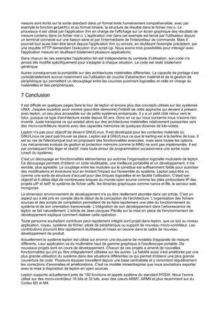mesure sont écrits sur la sortie standard dans un format texte humainement compréhensible, avec par
exemple la fonction printf() et au format binaire, la structure de résultat dans le fichier msr.o. Le
processus 4 est utilisé par l'application ihm en charge de l'affichage sur un écran graphique des résultats de
mesure contenu dans ce fichier msr.o. L'application msr dans cet exemple est lancé par l'utilisateur depuis
un terminal connecté sur une liaison série et par l'intermédiaire de l'interpréteur de commande. Mais il
pourrait tout aussi bien être lancé depuis l'application ihm ou encore, en réutilisant l'exemple précédent, par
une requête HTTP demandant l’exécution d'un script cgi. Nous avons trois possibilités pour interagir avec
l'application mesure en réutilisant totalement plusieurs applications.
Dans chacun de ces exemples l'application lsh est indépendante du contexte d'utilisation, son code n'a
jamais été modifié spécifiquement pour s'adapter à chaque situation. Le code est resté totalement
générique.
Autres conséquences la portabilité sur des architectures matérielles différentes. La capacité de portage s'est
considérablement accrue notamment via l'utilisation de couche d'abstraction matériel et de la gestion de
périphérique qui permettent un découplage entre les couches purement logicielles et celle en charge du
matérielles et des périphériques.

7 Conclusion
Il est difficile en quelques pages faire le tour de lepton et encore plus des concepts utilisés sur les systèmes
UNIX. J'espère toutefois avoir montré (peut-être démontré) l'intérêt de cette approche qui devient à présent,
avec lepton, un peu plus accessible sur de petits systèmes embarqués. Il y a un petit côté retour vers le
futur, puisque ce type d'architecture existe depuis 40 ans. Donc en ce qui nous concerne nous n'avons rien
inventé. Juste transposé ce qui existait alors sur des architectures matérielles relativement puissantes vers
des micro-contrôleurs récents avec des capacités mémoires de quelques dizaines de kilo-octets.
Lepton n'a pas pour objectif de devenir GNU/Linux. Il est développé pour les contextes matériels où
GNU/Linux ne peut pas trouver sa place. Lepton est à GNU/Linux ce que le karting est à la berline de luxe. Il
est au ras de l'électronique tout en proposant des fonctionnalités avancées, mais sans toutes les options.
Les mécanismes évolués de gestion et protection mémoire comme la MMU ne sont pas implémentés. Il est
par conséquent très léger et réactif, mais toute erreur de programmation occasionnera une sortie route
(crash du système).
C'est un découpage en fonctionnalités élémentaires qui autorise l'organisation logicielle modulaire de lepton.
Ce découpage permets d'obtenir un code réutilisable, une meilleure portabilité et un développement, il me
semble, plus agréable. Le couplage entre les modules qui le constitue est suffisamment faible pour autoriser
des modifications et évolutions tout en limitant l'impact sur l'ensemble du système. Lepton peut être vu
comme une sorte de structure d’accueil pour des briques logicielles et en facilité l'utilisation. C'était son
objectif et il utilise déjà de nombreuses briques du monde open source comme les piles protocolaire IP des
projets uIP et lwIP, le système de fichier yaffs, les librairies graphiques comme nanox et fltk, le serveur web
mongoose.
La dimension environnement de développement n'a pu être réellement abordée dans cet article. C'est un
aspect qui a été pris en compte dès le début de la conception de l'architecture. L'organisation des fichiers
sources et des scripts de compilation permettent de se faire rapidement une idée du fonctionnement du
système et de son orientation transversale. L'intégration de son développement dans l’arborescence de
lepton se fait naturellement. L'article de Jean-Jacques Pitrolle sur la mise en place de l'environnement de
développement explique comment réaliser cette opération.
Toute personne souhaitant contribuer peut rapidement intégré sont projet dans lepton, que ce soit au niveau
application, noyau, système de fichier, pilote de périphérique ou support de nouveau micro-contrôleur. Les
contributions pourront être rapidement réutilisées et mises en oeuvre dans le cadre de nouveau
développement de produit.
Actuellement le système lepton est utilisé sur environ une douzaine de modèles d'appareils de mesure
différents. Leur application va du multimètre haut de gamme graphique à l'oscilloscope portable. De
nouveaux projets sont en cours de développement. Chacun de ces projets a amené de nouvelles
fonctionnalités qui ont pu être intégralement utilisées sur les autres. La fiabilité aussi s'est améliorée par une
plus grande utilisation du système dans des situations différentes ce qui permet d'obtenir une plus grande
couverture de code. Plusieurs équipes travaillent depuis une base centralisée et y remontent régulièrement
les corrections d'anomalies et améliorations. C'est ce modèle intraentreprise que nous souhaitons exporter
avec la mise à disposition de lepton en open sources.
Lepton supporte actuellement près de 150 fonctions et appels système du standard POSIX. Nous l'avons
utilisé sur des micro-contrôleur 16 bits et 32 bits, avec des cœurs ARM7, ARM9 et plus récemment sur du
Cortex M3 et M4.

 