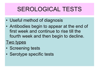 SEROLOGICAL TESTS Useful method of diagnosis Antibodies begin to appear at the end of first week and continue to rise till the fourth week and then begin to decline. Two types   Screening tests  Serotype specific tests 