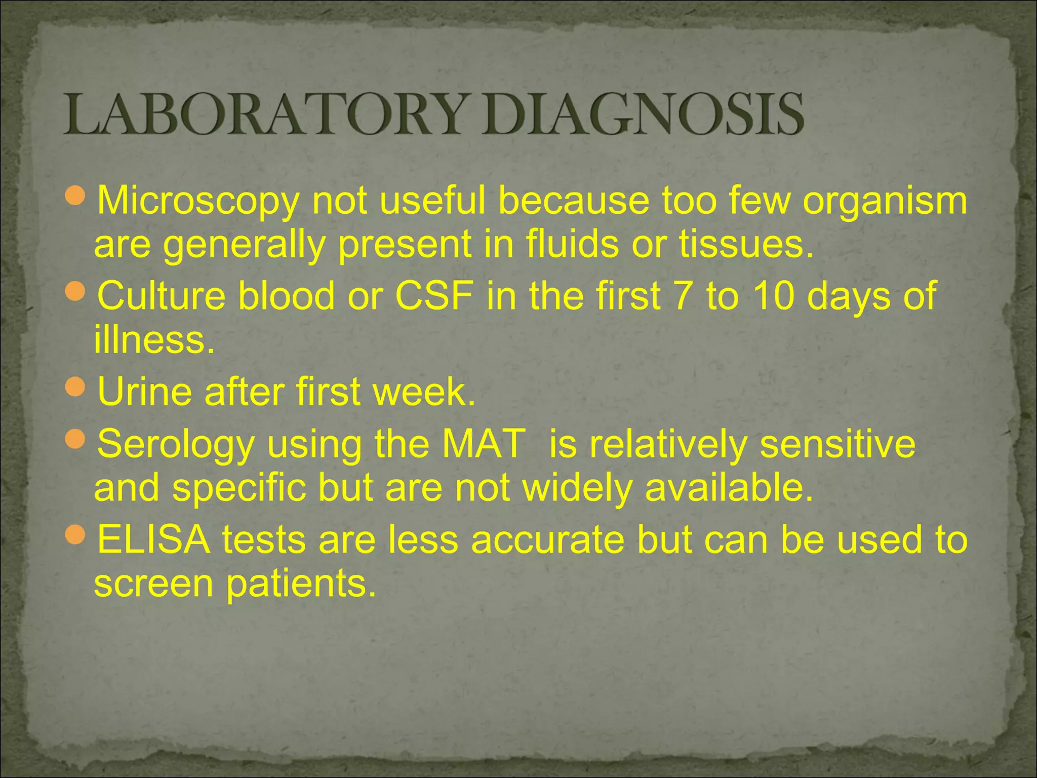 Microscopy not useful because too few organism
 are generally present in fluids or tissues.
Culture blood or CSF in the first 7 to 10 days of
 illness.
Urine after first week.
Serology using the MAT is relatively sensitive
 and specific but are not widely available.
ELISA tests are less accurate but can be used to
 screen patients.
 