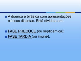    A doença é bifásica com apresentações
    clínicas distintas. Está dividida em:

 FASE PRECOCE (ou septicêmica);
 FASE TARDIA (ou imune).
 