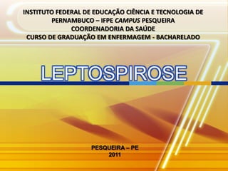 INSTITUTO FEDERAL DE EDUCAÇÃO CIÊNCIA E TECNOLOGIA DE
        PERNAMBUCO – IFPE CAMPUS PESQUEIRA
              COORDENADORIA DA SAÚDE
 CURSO DE GRADUAÇÃO EM ENFERMAGEM - BACHARELADO




     LEPTOSPIROSE


                    PESQUEIRA – PE
                        2011
 