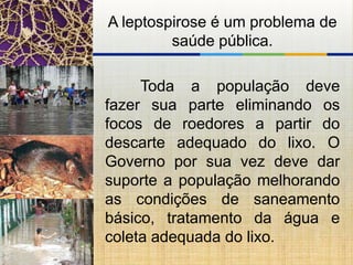 A leptospirose é um problema de
         saúde pública.

     Toda a população deve
fazer sua parte eliminando os
focos de roedores a partir do
descarte adequado do lixo. O
Governo por sua vez deve dar
suporte a população melhorando
as condições de saneamento
básico, tratamento da água e
coleta adequada do lixo.
 