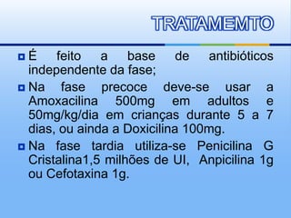  É feito a base de antibióticos
independente da fase;
 Na fase precoce deve-se usar a
Amoxacilina 500mg em adultos e
50mg/kg/dia em crianças durante 5 a 7
dias, ou ainda a Doxicilina 100mg.
 Na fase tardia utiliza-se Penicilina G
Cristalina1,5 milhões de UI, Anpicilina 1g
ou Cefotaxina 1g.
TRATAMEMTO
 