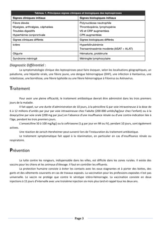 Page 3
Diagnostic Différentiel :
La symptomatologie clinique des leptospiroses peut faire évoquer, selon les localisations géographiques, un
paludisme, une hépatite virale, une fièvre jaune, une dengue hémorragique (DHF), une infection à Hantavirus, une
rickettsiose, une borréliose, une fièvre typhoïde ou une fièvre hémorragique à Filovirus ou Arénavirus.
Traitement
Pour avoir une pleine efficacité, le traitement antibiotique devrait être administré dans les trois premiers
jours de la maladie.
Il fait appel, sur une durée d’administration de 10 jours, à la pénicilline G par voie intraveineuse à la dose de
6 à 12 millions d’unités par jour par voie intraveineuse chez l’adulte (200 000 unités/kg/jour chez l’enfant) ou à la
doxycycline par voie orale (200 mg par jour) en l’absence d’une insuffisance rénale ou d’une contre-indication liée à
l’âge, pendant les trois premiers jours.
L’amoxicilline 50 à 100 mg/kg/j ou la ceftriaxone (1 g par jour en IM ou IV), pendant 10 jours, sont également
actives.
Une réaction de Jarisch-Herxheimer peut survenir lors de l’instauration du traitement antibiotique.
Le traitement symptomatique fait appel à la réanimation, en particulier en cas d’insuffisance rénale ou
respiratoire.
Prévention
La lutte contre les rongeurs, indispensable dans les villes, est difficile dans les zones rurales. Il existe des
vaccins pour les chiens et les animaux d’élevage. Il faut en contrôler les effluents.
La protection humaine consiste à éviter les contacts avec les eaux stagnantes et à porter des bottes, des
gants et des vêtements couvrants en cas de travaux exposés. La vaccination pour les professions exposées n’est pas
universelle. Le vaccin ne protège que contre le sérotype ictèro-hémorragie. La vaccination consiste en deux
injections à 15 jours d’intervalle avec une troisième injection six mois plus tard et rappel tous les deux ans.
 