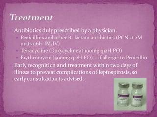 Antibiotics duly prescribed by a physician.Penicillins and other B- lactam antibiotics (PCN at 2M units q6H IM/IV)Tetracycline (Doxycycline at 100mg q12H PO)Erythromycin (500mg q12H PO) – if allergic to PenicillinEarly recognition and treatment within two days of illness to prevent complications of leptospirosis, so early consultation is advised.Treatment