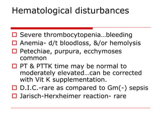 Hematological disturbances

 Severe thrombocytopenia…bleeding
 Anemia- d/t bloodloss, &/or hemolysis
 Petechiae, purpura, ecchymoses
  common
 PT & PTTK time may be normal to
  moderately elevated…can be corrected
  with Vit K supplementation.
 D.I.C.-rare as compared to Gm(-) sepsis
 Jarisch-Herxheimer reaction- rare
 