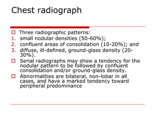 Chest radiograph

 Three radiographic patterns:
1.small nodular densities (50-60%);
2.confluent areas of consolidation (10-20%); and
3.diffuse, ill-defined, ground-glass density (20-
  30%).
 Serial radiographs may show a tendency for the
  nodular pattern to be followed by confluent
  consolidation and/or ground-glass density.
 Abnormalities are bilateral, non-lobar in all
  cases, and have a marked tendency toward
  peripheral predominance
 