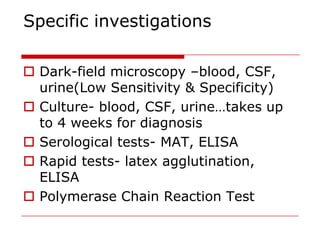 Specific investigations

 Dark-field microscopy –blood, CSF,
  urine(Low Sensitivity & Specificity)
 Culture- blood, CSF, urine…takes up
  to 4 weeks for diagnosis
 Serological tests- MAT, ELISA
 Rapid tests- latex agglutination,
  ELISA
 Polymerase Chain Reaction Test
 