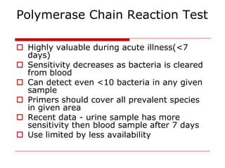 Polymerase Chain Reaction Test

 Highly valuable during acute illness(<7
  days)
 Sensitivity decreases as bacteria is cleared
  from blood
 Can detect even <10 bacteria in any given
  sample
 Primers should cover all prevalent species
  in given area
 Recent data - urine sample has more
  sensitivity then blood sample after 7 days
 Use limited by less availability
 
