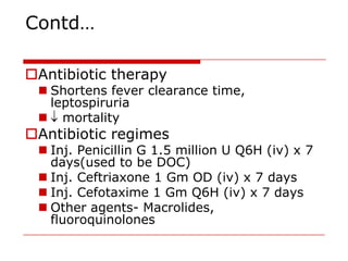Contd…

Antibiotic therapy
  Shortens fever clearance time,
   leptospiruria
  mortality
Antibiotic regimes
  Inj. Penicillin G 1.5 million U Q6H (iv) x 7
   days(used to be DOC)
  Inj. Ceftriaxone 1 Gm OD (iv) x 7 days
  Inj. Cefotaxime 1 Gm Q6H (iv) x 7 days
  Other agents- Macrolides,
   fluoroquinolones
 