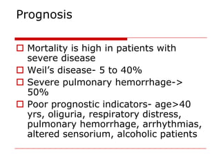 Prognosis

 Mortality is high in patients with
  severe disease
 Weil’s disease- 5 to 40%
 Severe pulmonary hemorrhage->
  50%
 Poor prognostic indicators- age>40
  yrs, oliguria, respiratory distress,
  pulmonary hemorrhage, arrhythmias,
  altered sensorium, alcoholic patients
 