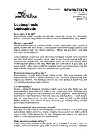 Disusun oleh
                                                                  D E P A R T M E N T

                                                                     Indonesian
                                                                 December 2003
                                                                    [DOH-7140]


Leptospirosis
Leptospirosis
Leptospirosis itu apa?
Leptospirosis adalah penyakit manusia dan hewan dari kuman dan disebabkan
kuman Leptospira yang ditemukan dalam air seni dan sel-sel hewan yang terkena.

Gejalanya apa saja?
Gejala dini Leptospirosis umumnya adalah demam, sakit kepala parah, nyeri otot,
gerah, muntah dan mata merah. Aneka gejala ini bisa meniru gejala penyakit lain
seperti selesma, jadi menyulitkan diagnosa. Malah ada penderita yang tidak
mendapat semua gejala itu.

Ada penderita Leptospirosis yang lebih lanjut mendapat penyakit parah, termasuk
penyakit Weil yakni kegagalan ginjal, sakit kuning (menguningnya kulit yang
menandakan penyakit hati) dan perdarahan masuk ke kulit dan selaput lendir.
Pembengkakan selaput otak atau Meningitis dan perdarahan di paru-paru pun
dapat terjadi. Kebanyakan penderita yang sakit parah memerlukan rawat inap dan
Leptospirosis yang parah malah ada kalanya merenggut nyawa.

Dampak jangka panjangnya apa?
Penyembuhan penyakit Leptospirosis ini bisa lambat. Ada yang mendapat sakit
mirip kelelahan menahun selama berbulan-bulan. Ada pula yang lagi-lagi sakit
kepala atau tertekan. Ada kalanya kuman ini bisa terus berada di dalam mata dan
menyebabkan bengkak mata menahun.

Cara tersebarnya?
Kuman Leptospira biasanya memasuki tubuh lewat luka atau lecet kulit, dan
kadang-kadang lewat selaput di dalam mulut, hidung dan mata. Berbagai jenis
binatang bisa mengidap kuman Leptospira di dalam ginjalnya. Penyampaiannya
bisa terjadi setelah tersentuh air kencing hewan itu atau tubuhnya. Tanah, lumpur
atau air yang dicemari air kencing hewan pun dapat menjadi sumber infeksi.
Makan makanan atau minum air yang tercemar juga kadang-kadang menjadi
penyebab penyampaiannya.

Binatang apa saja yang umumnya terkena?
Berbagai binatang menyusui bisa mengidap kuman Leptospira. Di Australia, yang
paling biasa adalah jenis tikus, anjing, binatang kandang dan asli, babi kandang
maupun hutan, kuda, kucing dan domba. Binatang yang terkena mungkin sama
sekali tak mendapat gejalanya atau sehat walafiat.

Siapa yang menghadapi bahaya?
Yang menghadapi bahaya adalah yang sering menyentuh binatang atau air,
lumpur, tanah dan tanaman yang telah dicemari air kencing binatang. Beberapa
                                                                                  1/3
 