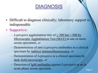 Powerpoint Templates
Page 17
DIAGNOSIS
• Difficult to diagnose clinically; laboratory support is
indispensable
• Supportive:
– Leptospira agglutination titer of ≥ 200 but < 800 by
Microscopic Agglutination Test (MAT) in one or more
serum specimens, or
– Demonstration of anti-Leptospira antibodies in a clinical
specimen by indirect immunofluorescence, or
– Demonstration of Leptospira in a clinical specimen by
dark-field microscopy, or
– Detection of IgM antibodies against Leptospira in an in
acute phase serum specimen.
 