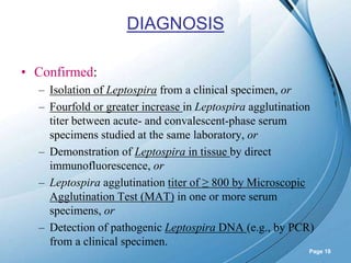 Powerpoint Templates
Page 18
DIAGNOSIS
• Confirmed:
– Isolation of Leptospira from a clinical specimen, or
– Fourfold or greater increase in Leptospira agglutination
titer between acute- and convalescent-phase serum
specimens studied at the same laboratory, or
– Demonstration of Leptospira in tissue by direct
immunofluorescence, or
– Leptospira agglutination titer of ≥ 800 by Microscopic
Agglutination Test (MAT) in one or more serum
specimens, or
– Detection of pathogenic Leptospira DNA (e.g., by PCR)
from a clinical specimen.
 