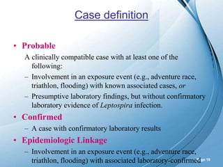 Powerpoint Templates
Page 19
Case definition
• Probable
A clinically compatible case with at least one of the
following:
– Involvement in an exposure event (e.g., adventure race,
triathlon, flooding) with known associated cases, or
– Presumptive laboratory findings, but without confirmatory
laboratory evidence of Leptospira infection.
• Confirmed
– A case with confirmatory laboratory results
• Epidemiologic Linkage
– Involvement in an exposure event (e.g., adventure race,
triathlon, flooding) with associated laboratory-confirmed
 