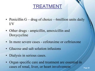 Powerpoint Templates
Page 20
TREATMENT
• Penicillin G – drug of choice – 6million units daily
I/V
• Other drugs - ampicillin, amoxicillin and
Doxycycline
• In more severe cases - cefotaxime or ceftriaxone
• Glucose and salt solution infusions
• Dialysis in serious cases.
• Organ specific care and treatment are essential in
cases of renal, liver, or heart involvement
 