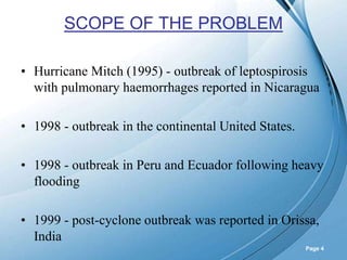 Powerpoint Templates
Page 4
SCOPE OF THE PROBLEM
• Hurricane Mitch (1995) - outbreak of leptospirosis
with pulmonary haemorrhages reported in Nicaragua
• 1998 - outbreak in the continental United States.
• 1998 - outbreak in Peru and Ecuador following heavy
flooding
• 1999 - post-cyclone outbreak was reported in Orissa,
India
 