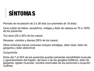 SÍNTOMAS
Período de incubación de 2 a 26 días (un promedio de 10 días)
Inicio súbito de fiebre, escalofríos, mialgia y dolor de cabeza en 75 a 100%
de los pacientes
Tos seca (25 a 35% de los casos)
Náuseas, vómitos y diarrea (50% de los casos)
Otros síntomas menos comunes incluyen artralgias, dolor óseo, dolor de
garganta y dolor abdominal
Conjuntivitis
Entre del 7 al 40% de los pacientes pueden presentar sensibilidad muscular
y agrandamiento del hígado, del bazo o de los ganglios linfáticos, dolor de
garganta, rigidez muscular, sonidos anormales de los pulmones o erupción
cutánea
 